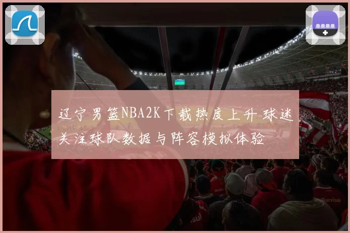 辽宁男篮NBA2K下载热度上升 球迷关注球队数据与阵容模拟体验