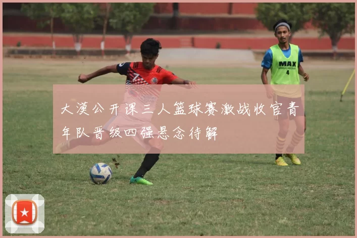 大漠公开课三人篮球赛激战收官青年队晋级四强悬念待解