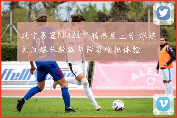 辽宁男篮NBA2K下载热度上升 球迷关注球队数据与阵容模拟体验