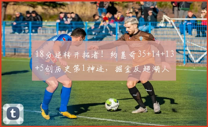 18分逆转开拓者!约基奇35+14+13+5创历史第1神迹,掘金反超湖人