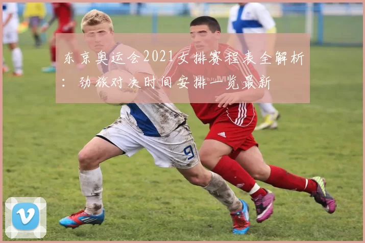 东京奥运会2021女排赛程表全解析：劲旅对决时间安排一览最新