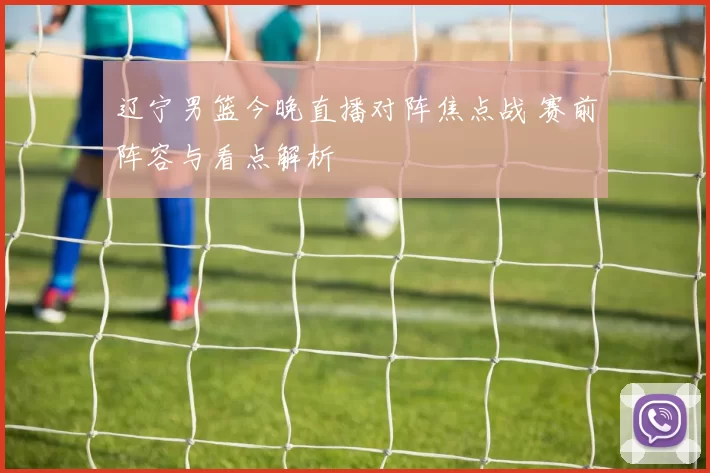 辽宁男篮今晚直播对阵焦点战 赛前阵容与看点解析