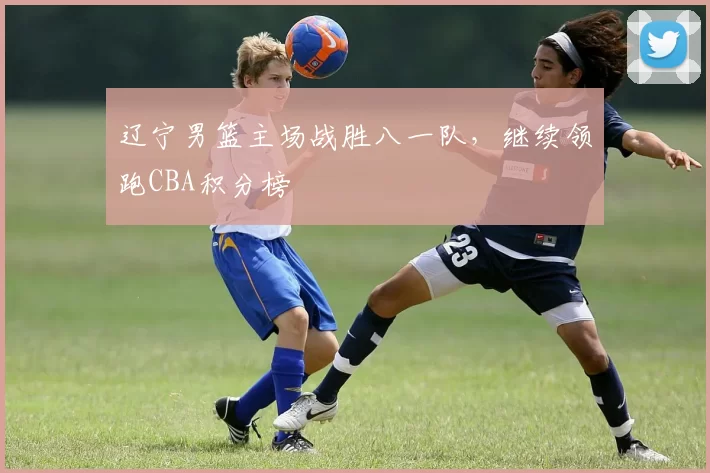 辽宁男篮主场战胜八一队，继续领跑CBA积分榜