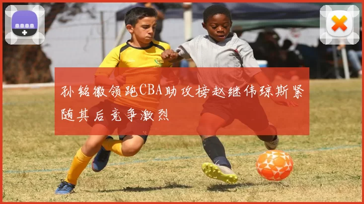 孙铭徽领跑CBA助攻榜赵继伟琼斯紧随其后竞争激烈