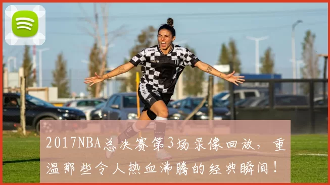 2017NBA总决赛第3场录像回放，重温那些令人热血沸腾的经典瞬间！