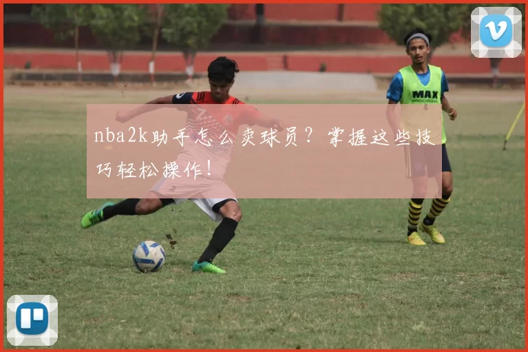 nba2k助手怎么卖球员？掌握这些技巧轻松操作！