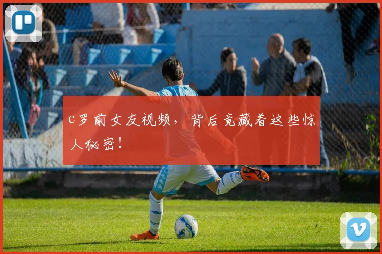 c罗前女友视频，背后竟藏着这些惊人秘密！