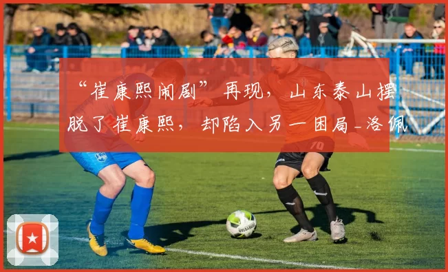 “崔康熙闹剧”再现，山东泰山摆脱了崔康熙，却陷入另一困局_洛佩斯_泰山队_防守
