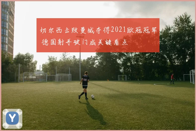 切尔西击败曼城夺得2021欧冠冠军 德国射手破门成关键看点