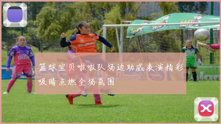 篮球宝贝啦啦队场边助威表演精彩吸睛点燃全场氛围