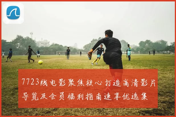 7723线电影聚焦核心打造高清影片导览及会员福利指南速享优选集