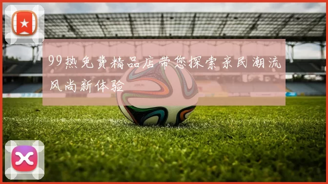 99热免费精品店带您探索亲民潮流风尚新体验