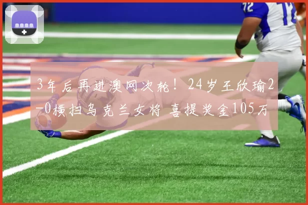 3年后再进澳网次轮！24岁王欣瑜2-0横扫乌克兰女将 喜提奖金105万