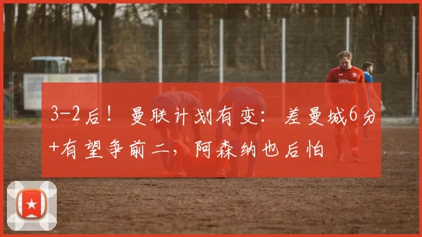 3-2后！曼联计划有变：差曼城6分+有望争前二，阿森纳也后怕
