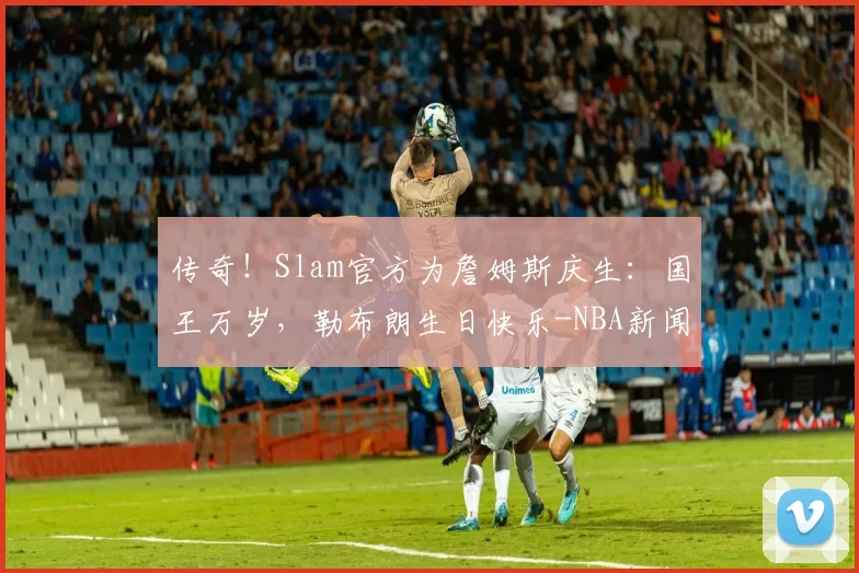 传奇！Slam官方为詹姆斯庆生：国王万岁，勒布朗生日快乐-NBA新闻