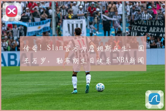 传奇！Slam官方为詹姆斯庆生：国王万岁，勒布朗生日快乐-NBA新闻