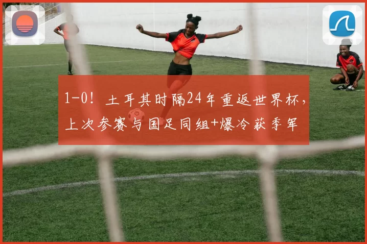 1-0!土耳其时隔24年重返世界杯,上次参赛与国足同组+爆冷获季军