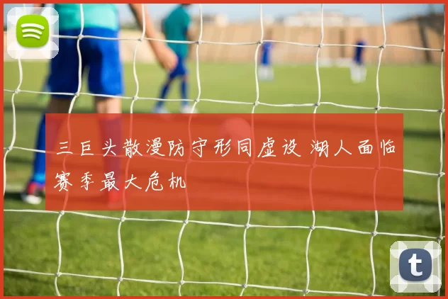 三巨头散漫防守形同虚设 湖人面临赛季最大危机