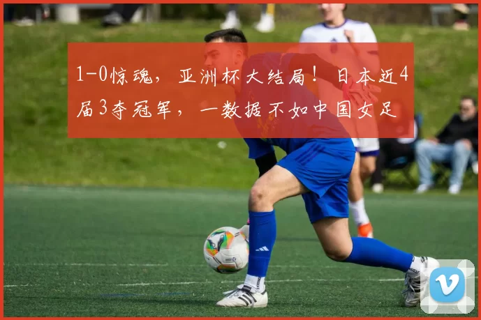 1-0惊魂,亚洲杯大结局!日本近4届3夺冠军,一数据不如中国女足