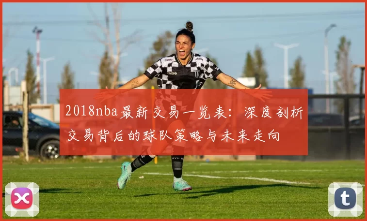 2018nba最新交易一览表：深度剖析交易背后的球队策略与未来走向