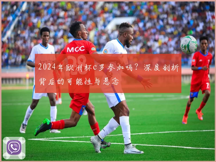 2024年欧洲杯c罗参加吗？深度剖析背后的可能性与悬念