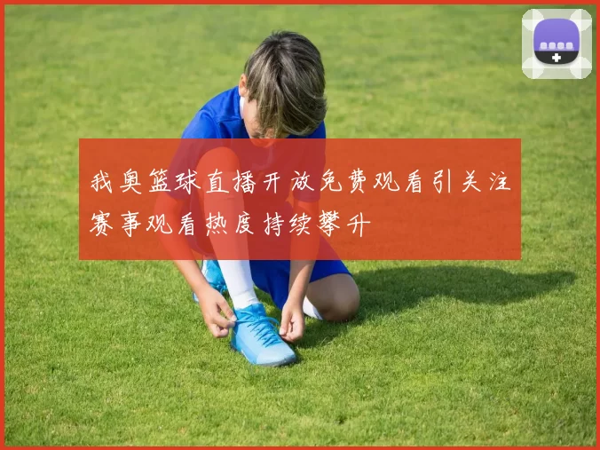 我奥篮球直播开放免费观看引关注赛事观看热度持续攀升