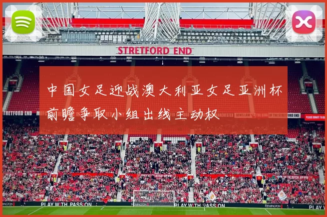 中国女足迎战澳大利亚女足亚洲杯前瞻争取小组出线主动权