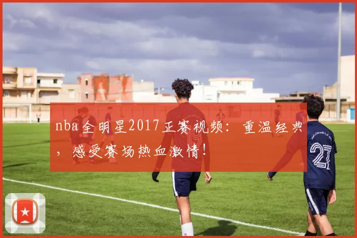 nba全明星2017正赛视频：重温经典，感受赛场热血激情！
