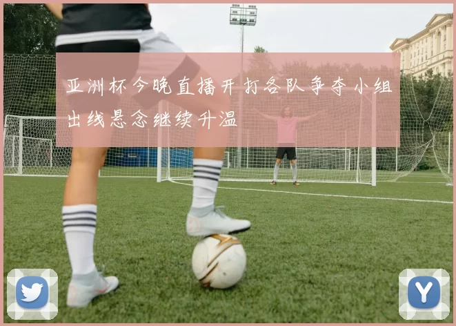 亚洲杯今晚直播开打各队争夺小组出线悬念继续升温