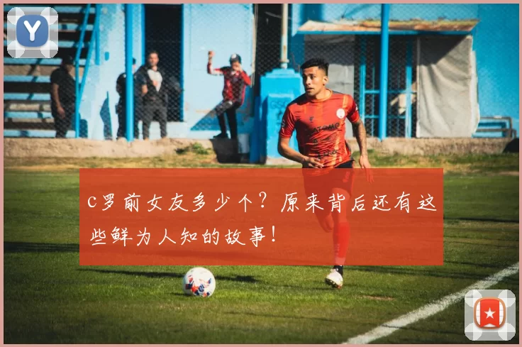 c罗前女友多少个？原来背后还有这些鲜为人知的故事！