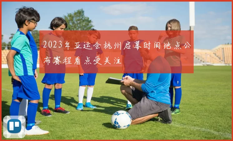 2023年亚运会杭州启幕时间地点公布赛程看点受关注