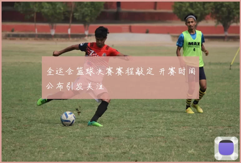 全运会篮球决赛赛程敲定 开赛时间公布引发关注