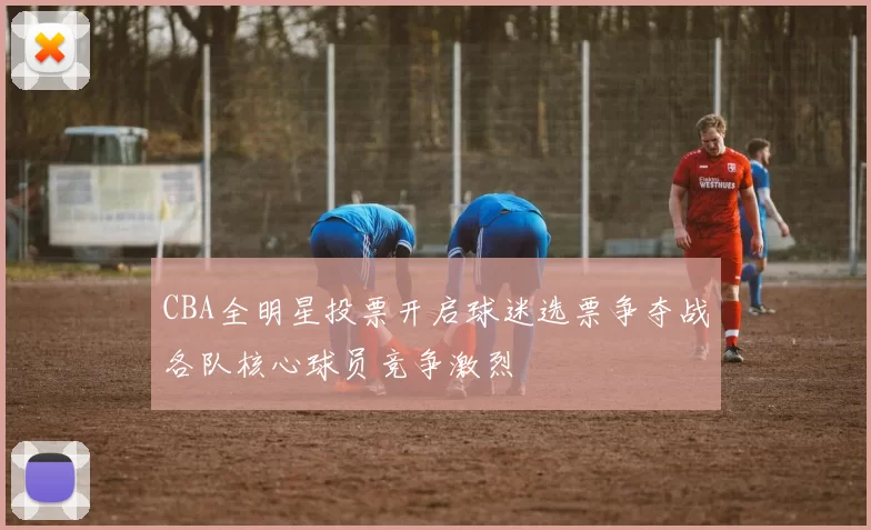 CBA全明星投票开启球迷选票争夺战各队核心球员竞争激烈