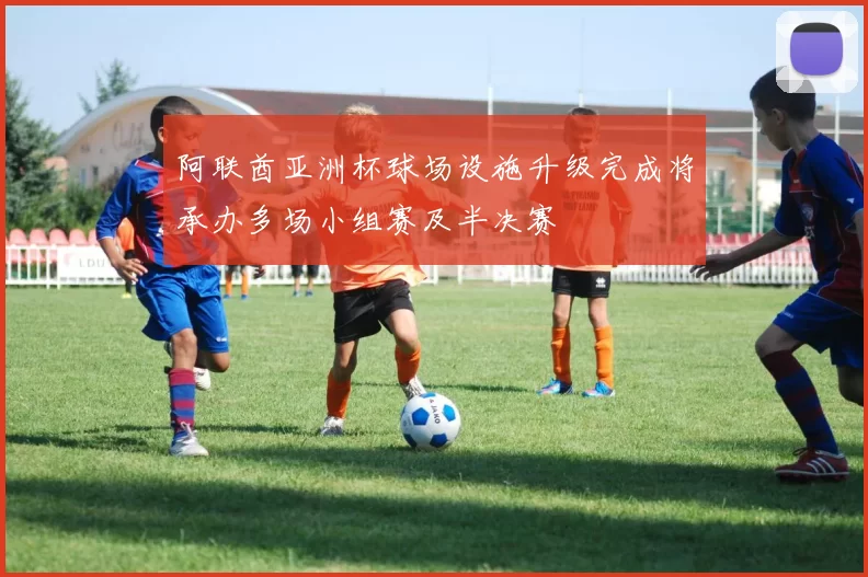 阿联酋亚洲杯球场设施升级完成将承办多场小组赛及半决赛