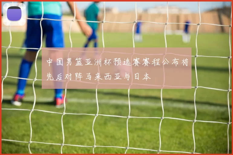 中国男篮亚洲杯预选赛赛程公布将先后对阵马来西亚与日本