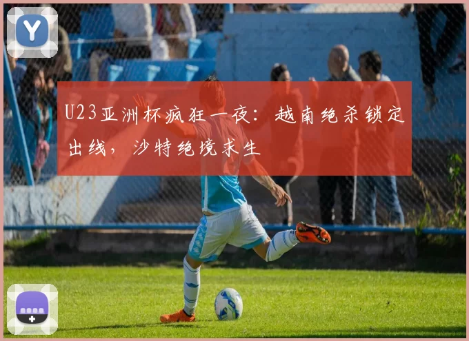 U23亚洲杯疯狂一夜：越南绝杀锁定出线，沙特绝境求生
