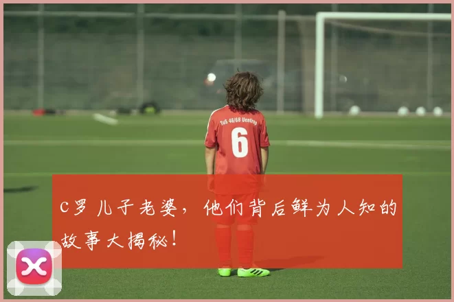 c罗儿子老婆，他们背后鲜为人知的故事大揭秘！