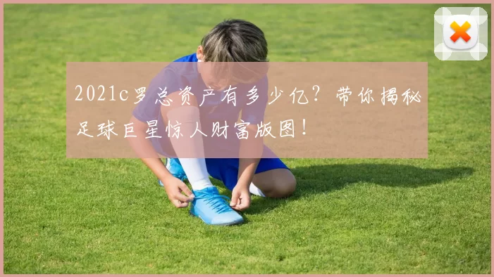 2021c罗总资产有多少亿？带你揭秘足球巨星惊人财富版图！