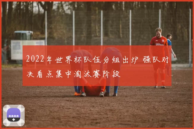 2022年世界杯队伍分组出炉 强队对决看点集中淘汰赛阶段