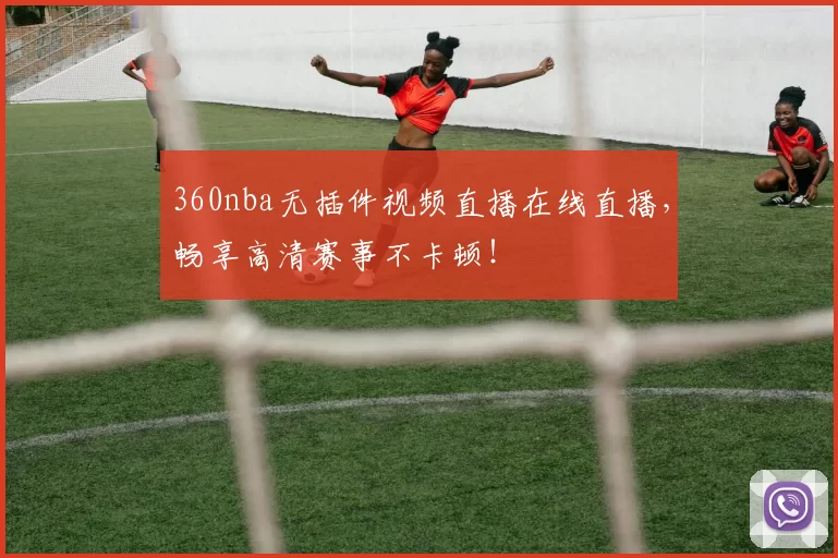 360nba无插件视频直播在线直播，畅享高清赛事不卡顿！