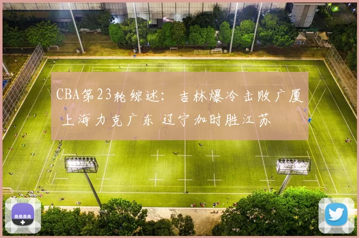 CBA第23轮综述:吉林爆冷击败广厦 上海力克广东 辽宁加时胜江苏