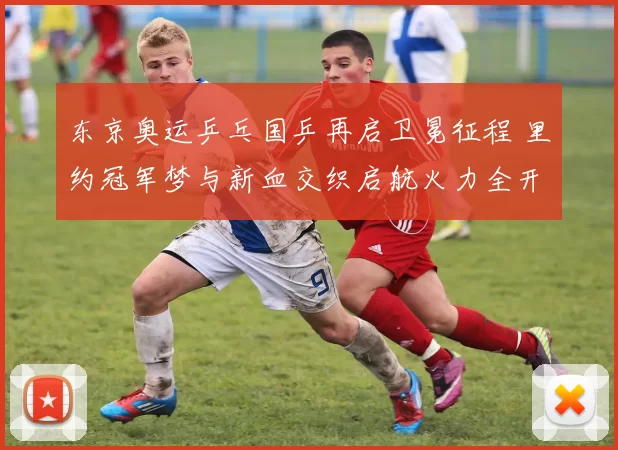 东京奥运乒乓国乒再启卫冕征程 里约冠军梦与新血交织启航火力全开