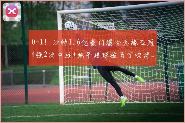 0-1！沙特1.6亿豪门爆冷无缘亚冠4强2次中柱+绝平进球被马宁吹掉_吉达_维亚_奥亚尔