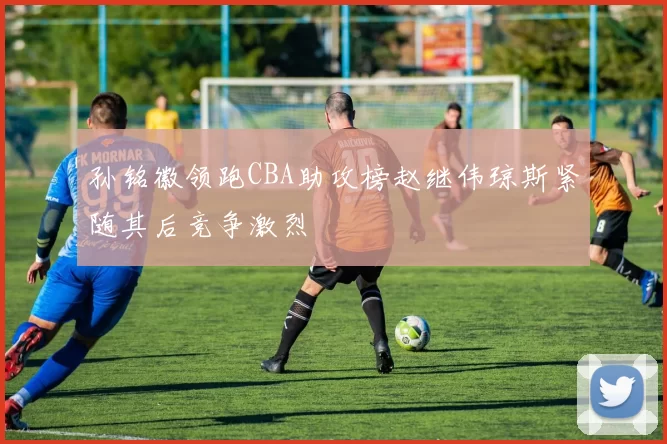 孙铭徽领跑CBA助攻榜赵继伟琼斯紧随其后竞争激烈