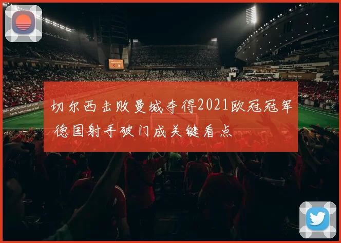 切尔西击败曼城夺得2021欧冠冠军 德国射手破门成关键看点