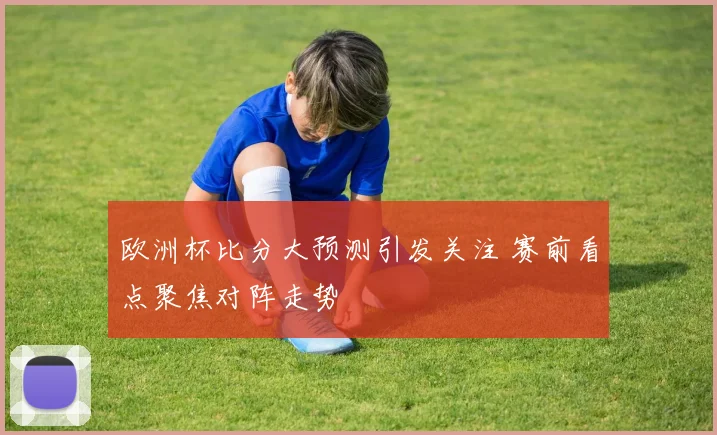 欧洲杯比分大预测引发关注 赛前看点聚焦对阵走势