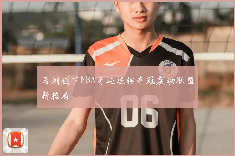 马刺创下NBA奇迹逆转夺冠震动联盟新格局