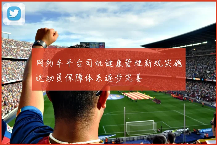 网约车平台司机健康管理新规实施运动员保障体系逐步完善
