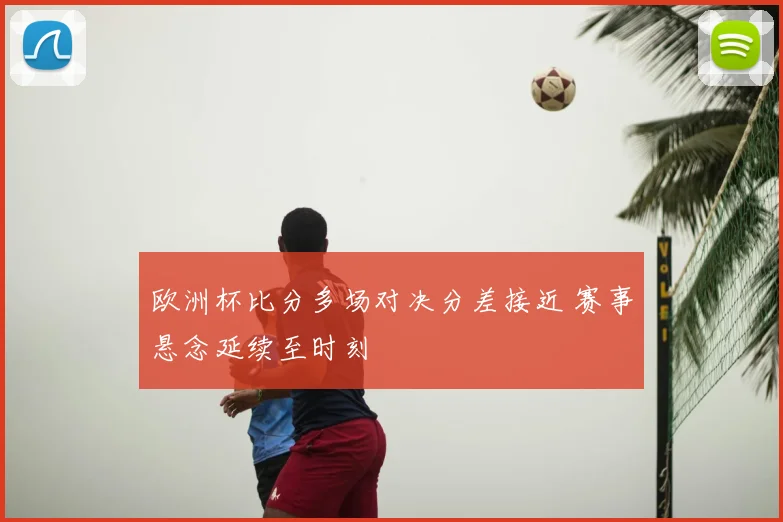 欧洲杯比分多场对决分差接近 赛事悬念延续至时刻