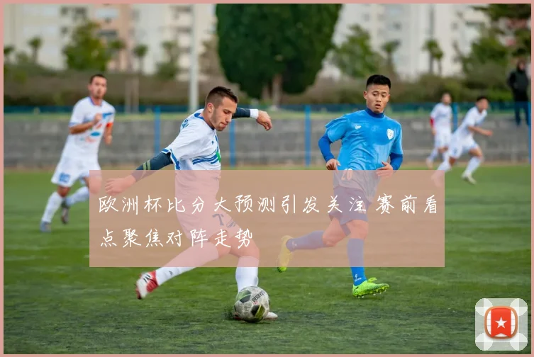 欧洲杯比分大预测引发关注 赛前看点聚焦对阵走势